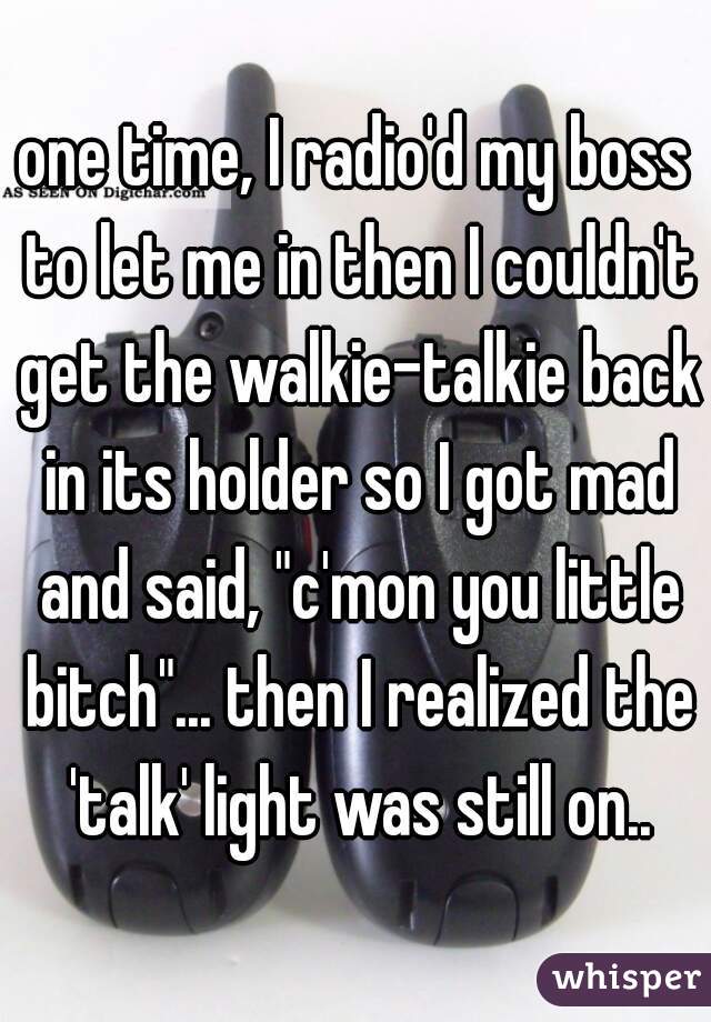 one time, I radio'd my boss to let me in then I couldn't get the walkie-talkie back in its holder so I got mad and said, "c'mon you little bitch"... then I realized the 'talk' light was still on..