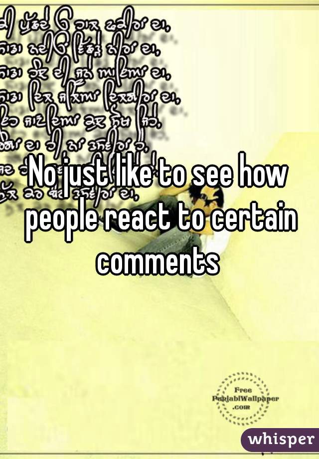 No just like to see how people react to certain comments 