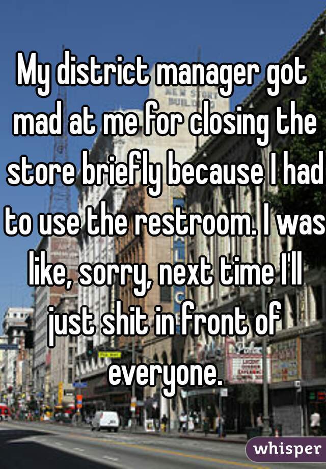 My district manager got mad at me for closing the store briefly because I had to use the restroom. I was like, sorry, next time I'll just shit in front of everyone.