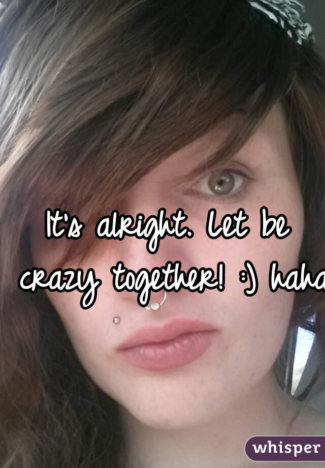 It's alright. Let be crazy together! :) haha 