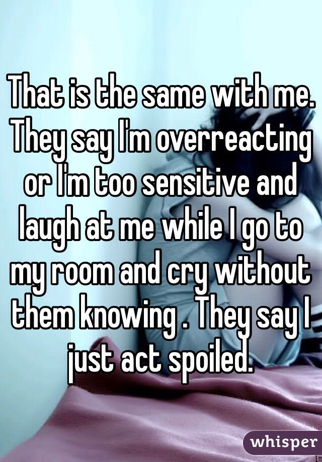 That is the same with me. They say I'm overreacting or I'm too sensitive and laugh at me while I go to my room and cry without them knowing . They say I just act spoiled. 