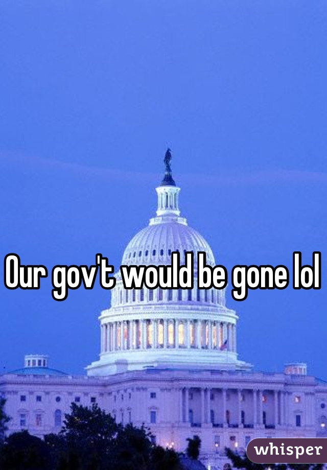 Our gov't would be gone lol