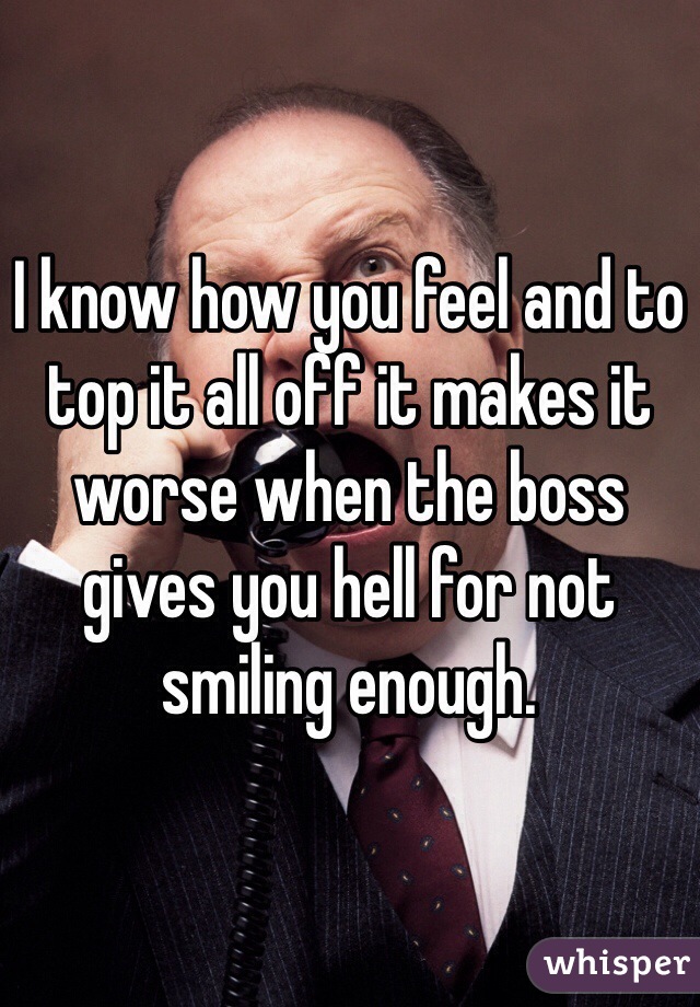 I know how you feel and to top it all off it makes it worse when the boss gives you hell for not smiling enough. 