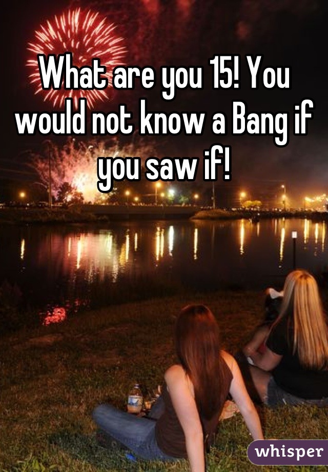 What are you 15! You would not know a Bang if you saw if!