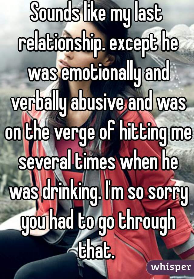 Sounds like my last relationship. except he was emotionally and verbally abusive and was on the verge of hitting me several times when he was drinking. I'm so sorry you had to go through that. 