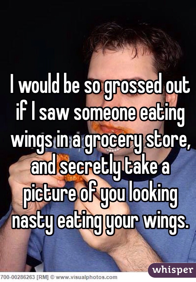 I would be so grossed out if I saw someone eating wings in a grocery store, and secretly take a picture of you looking nasty eating your wings.