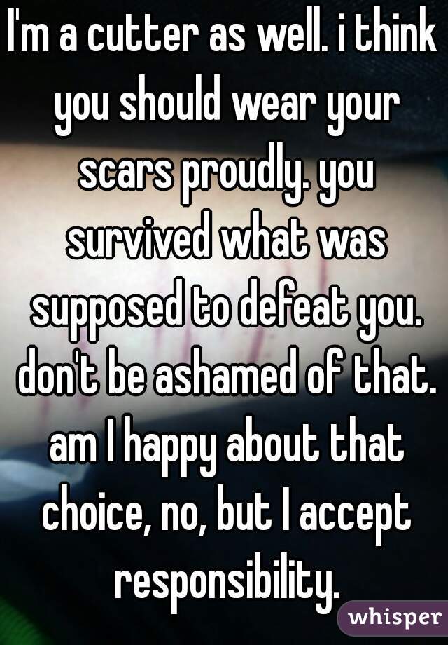 I'm a cutter as well. i think you should wear your scars proudly. you survived what was supposed to defeat you. don't be ashamed of that. am I happy about that choice, no, but I accept responsibility.