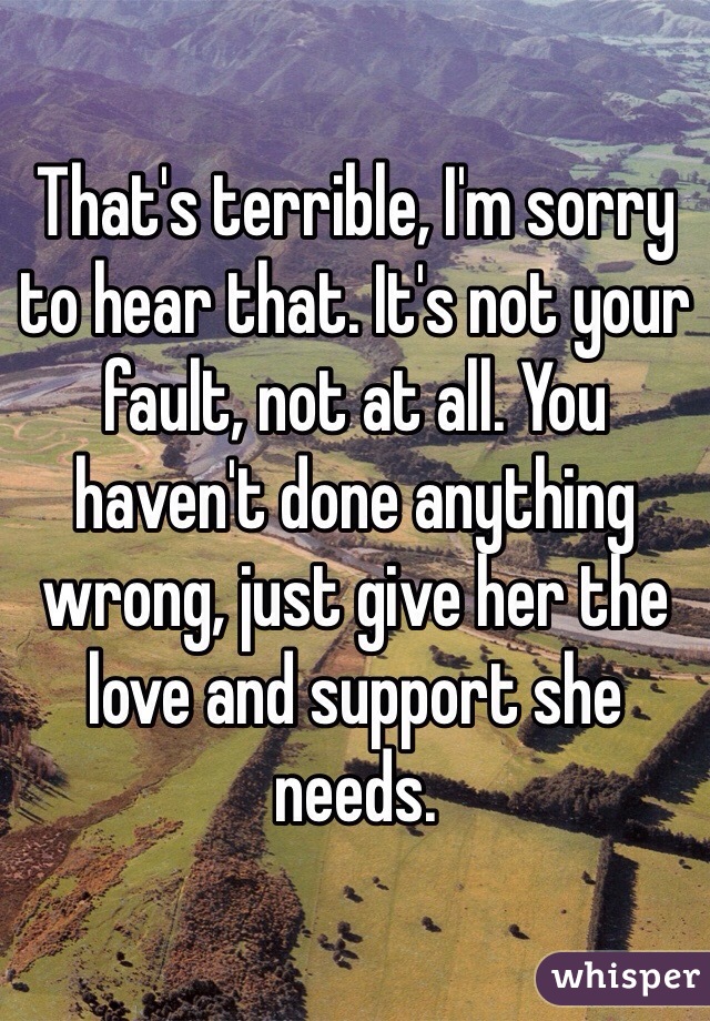 That's terrible, I'm sorry to hear that. It's not your fault, not at all. You haven't done anything wrong, just give her the love and support she needs. 