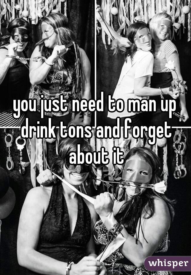 you just need to man up drink tons and forget about it
