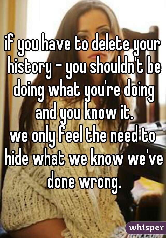 if you have to delete your history - you shouldn't be doing what you're doing and you know it.
we only feel the need to hide what we know we've done wrong.