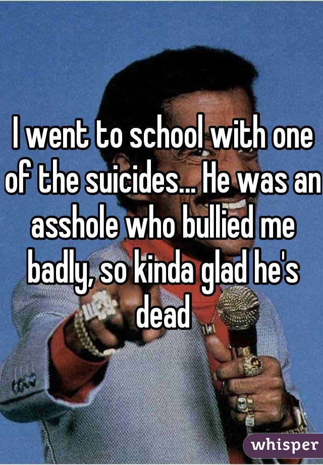 I went to school with one of the suicides... He was an asshole who bullied me badly, so kinda glad he's dead