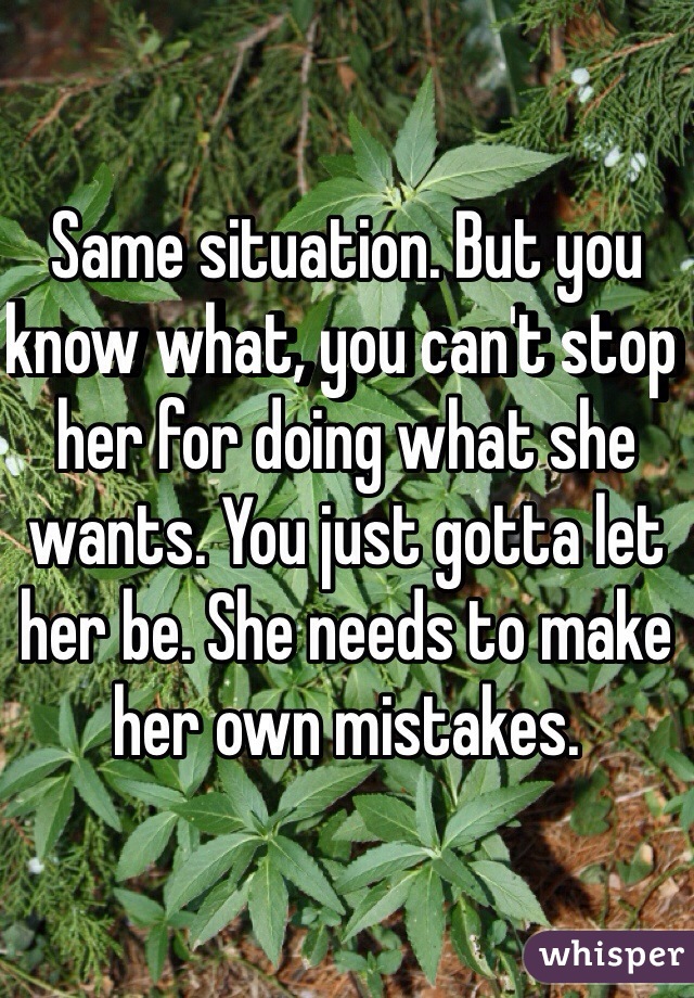 Same situation. But you know what, you can't stop her for doing what she wants. You just gotta let her be. She needs to make her own mistakes. 