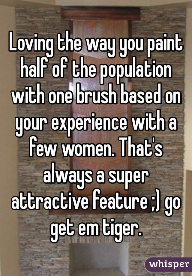 Loving the way you paint half of the population with one brush based on your experience with a few women. That's always a super attractive feature ;) go get em tiger. 