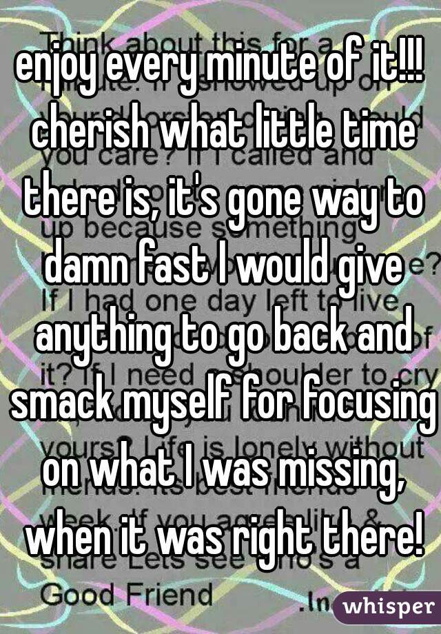 enjoy every minute of it!!! cherish what little time there is, it's gone way to damn fast I would give anything to go back and smack myself for focusing on what I was missing, when it was right there!