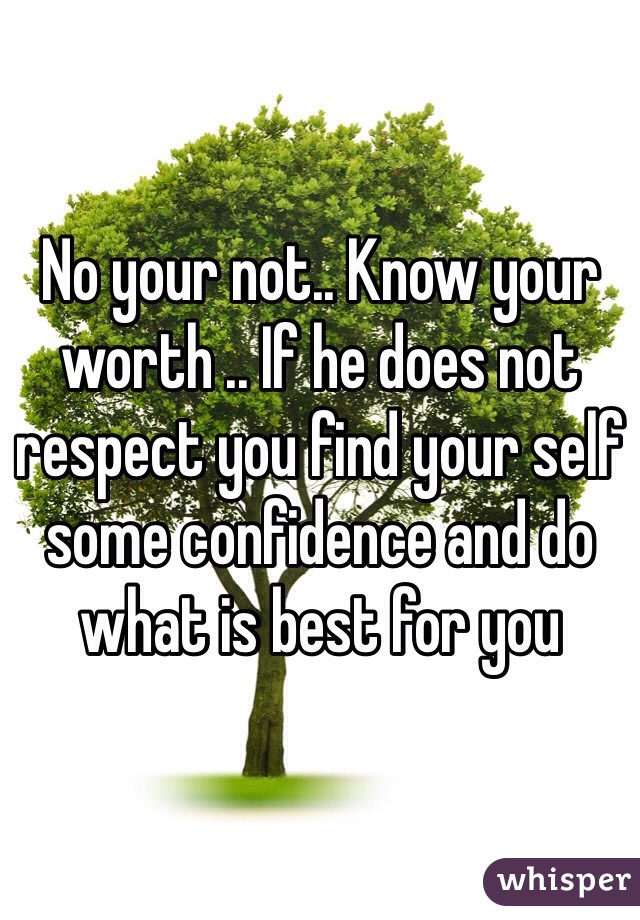 No your not.. Know your worth .. If he does not respect you find your self some confidence and do what is best for you