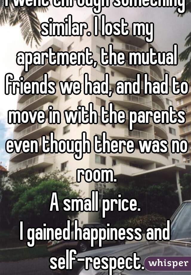 I went through something similar. I lost my apartment, the mutual friends we had, and had to move in with the parents even though there was no room.
A small price.
I gained happiness and self-respect.