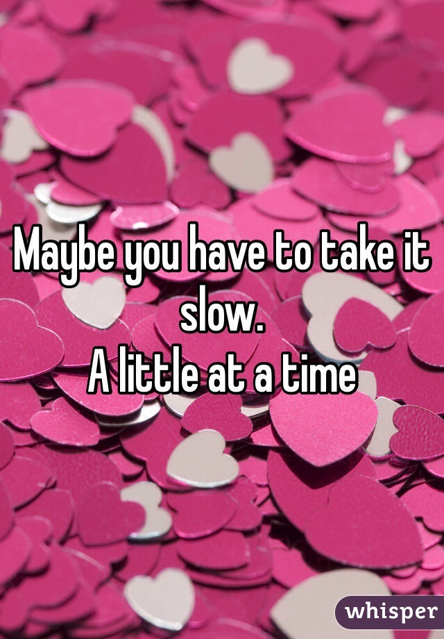 Maybe you have to take it slow.
A little at a time