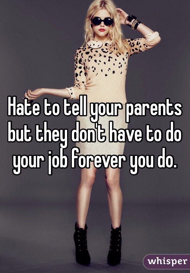 Hate to tell your parents but they don't have to do your job forever you do. 
