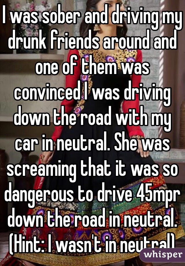 I was sober and driving my drunk friends around and one of them was convinced I was driving down the road with my car in neutral. She was screaming that it was so dangerous to drive 45mpr down the road in neutral. (Hint: I wasn't in neutral)