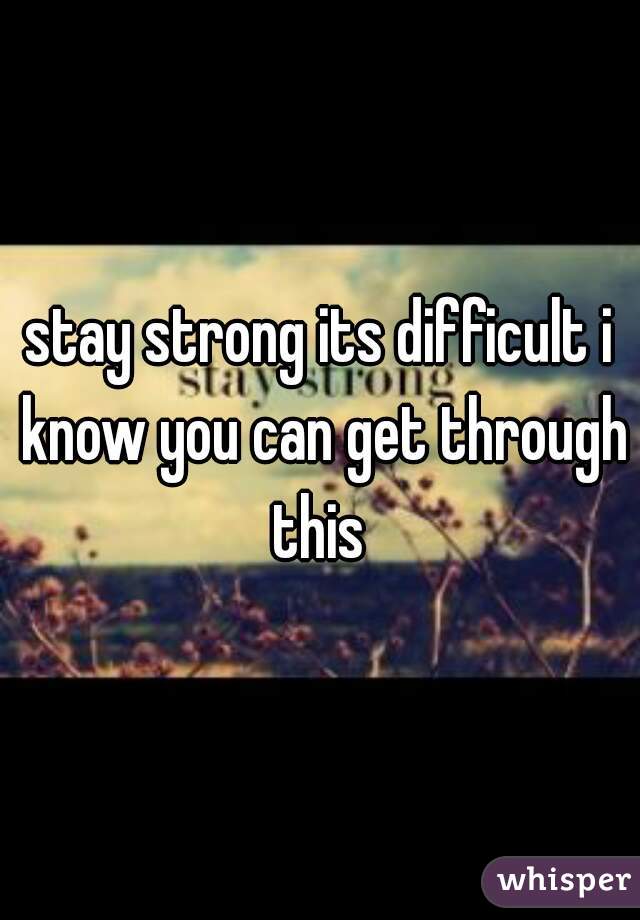 stay strong its difficult i know you can get through this 
