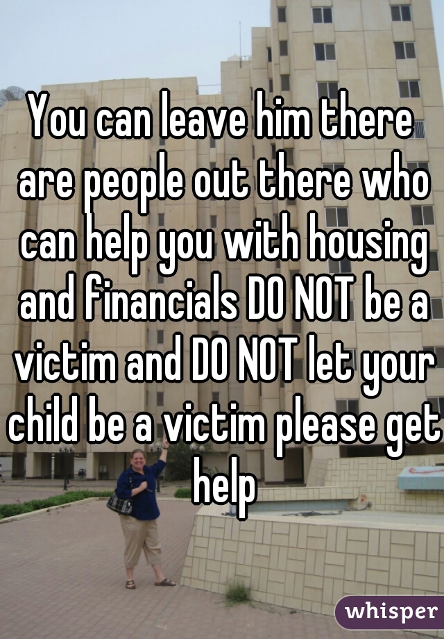 You can leave him there are people out there who can help you with housing and financials DO NOT be a victim and DO NOT let your child be a victim please get help