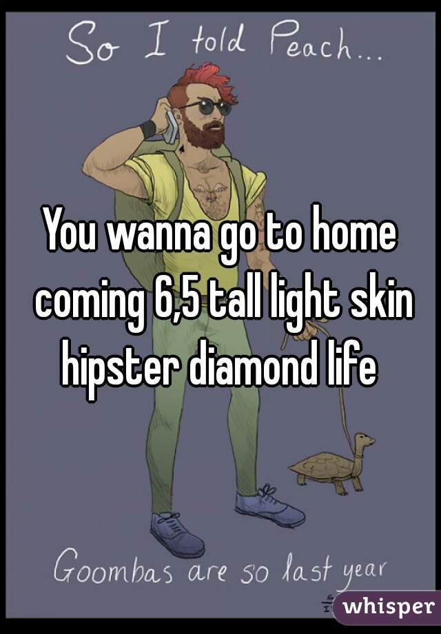 You wanna go to home coming 6,5 tall light skin hipster diamond life 