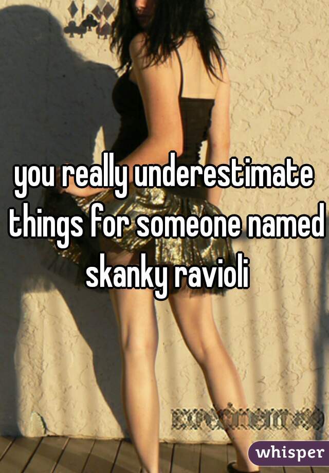 you really underestimate things for someone named skanky ravioli