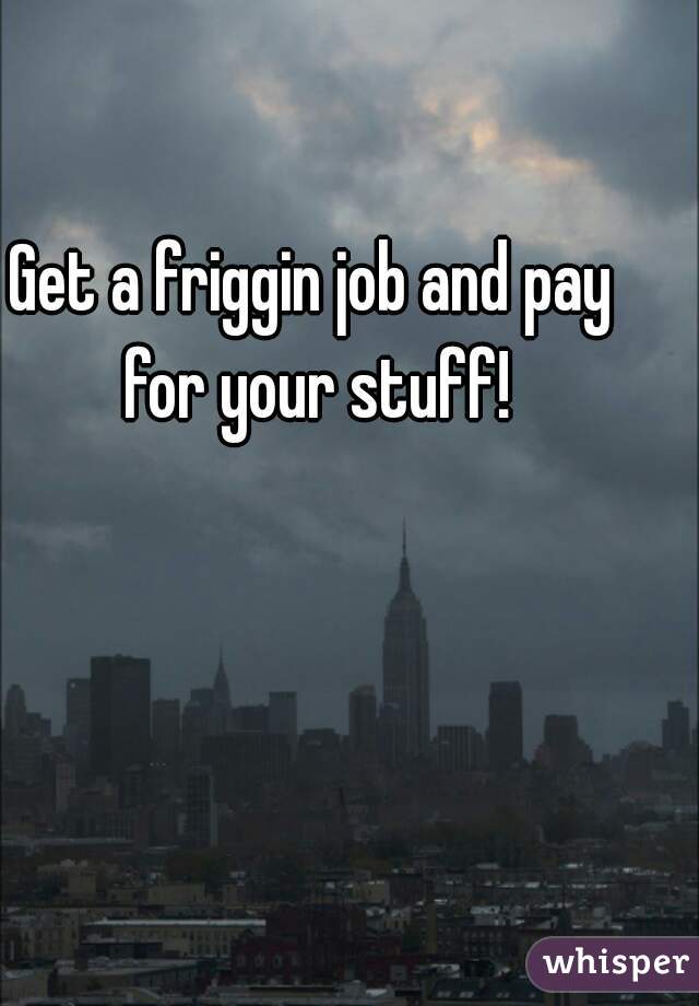Get a friggin job and pay for your stuff!