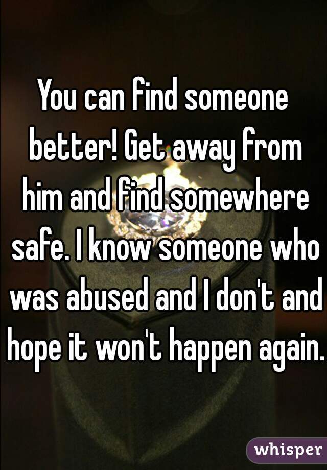 You can find someone better! Get away from him and find somewhere safe. I know someone who was abused and I don't and hope it won't happen again.
