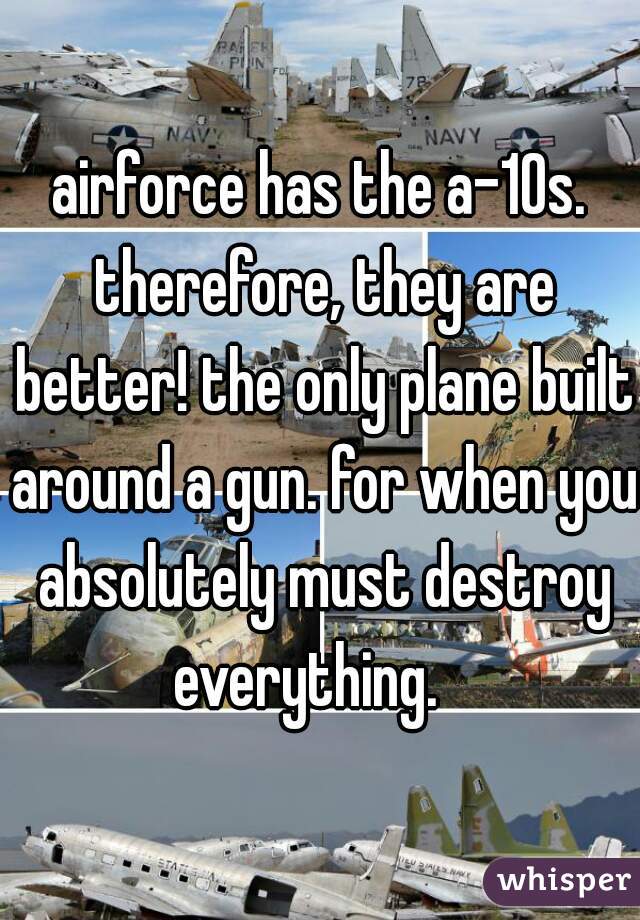 airforce has the a-10s. therefore, they are better! the only plane built around a gun. for when you absolutely must destroy everything.   