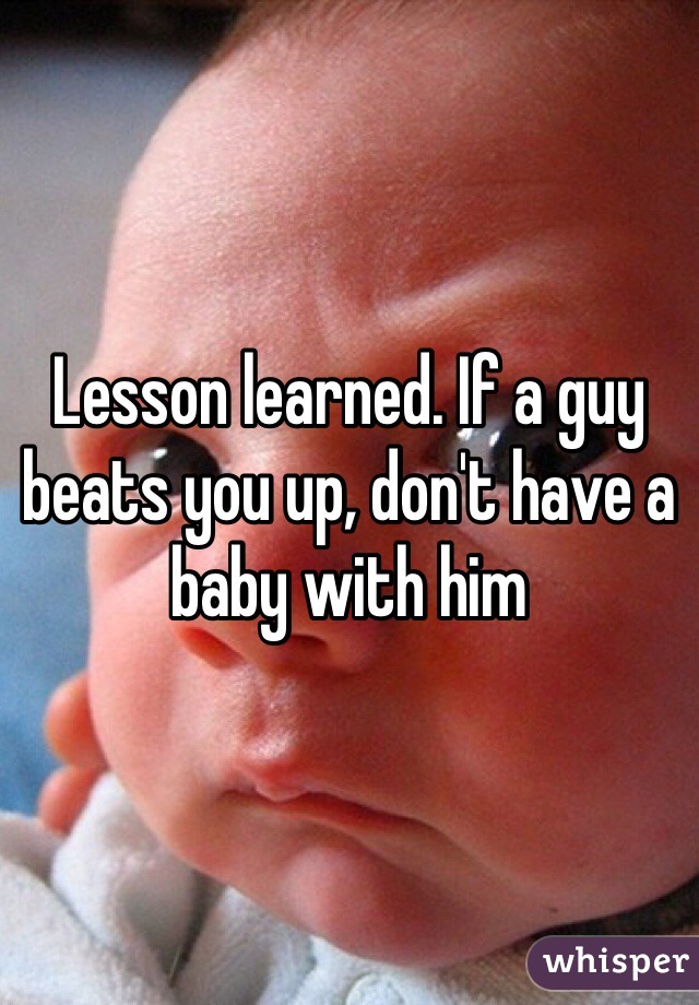 Lesson learned. If a guy beats you up, don't have a baby with him