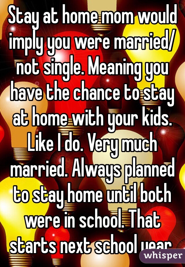 Stay at home mom would imply you were married/not single. Meaning you have the chance to stay at home with your kids. Like I do. Very much married. Always planned to stay home until both were in school. That starts next school year.