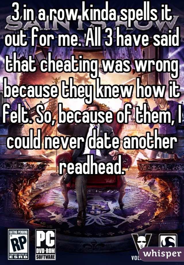 3 in a row kinda spells it out for me. All 3 have said that cheating was wrong because they knew how it felt. So, because of them, I could never date another readhead.