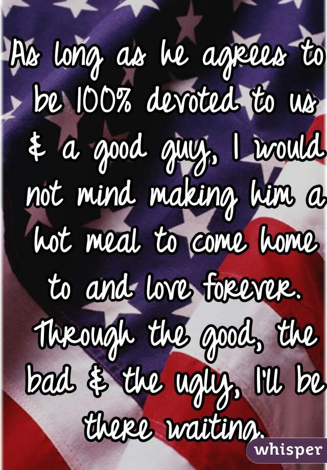 As long as he agrees to be 100% devoted to us & a good guy, I would not mind making him a hot meal to come home to and love forever. Through the good, the bad & the ugly, I'll be there waiting.