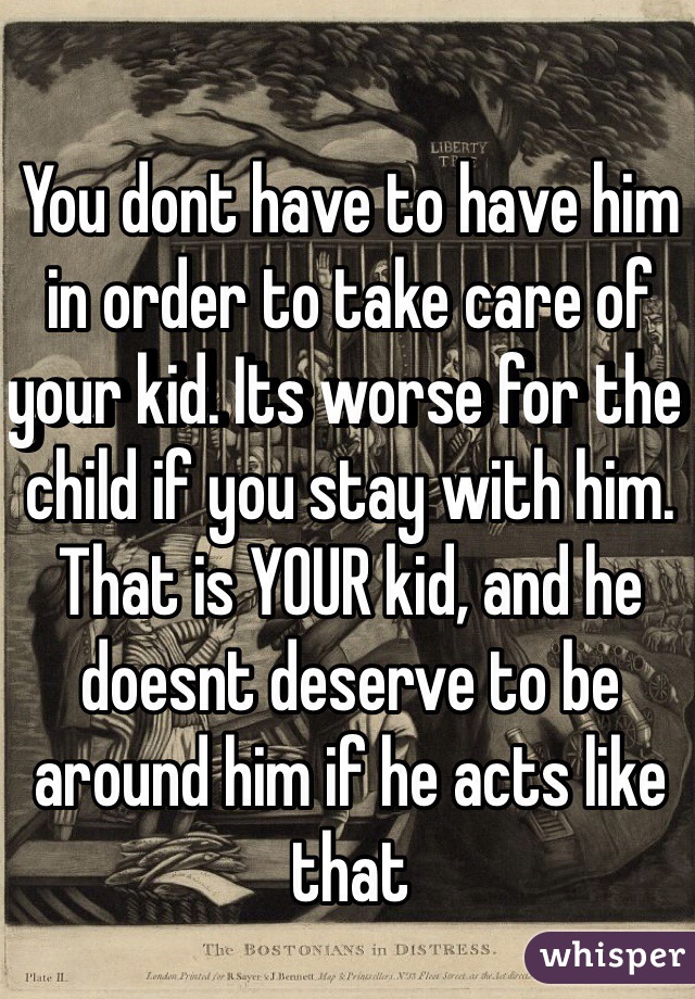 You dont have to have him in order to take care of your kid. Its worse for the child if you stay with him. That is YOUR kid, and he doesnt deserve to be around him if he acts like that