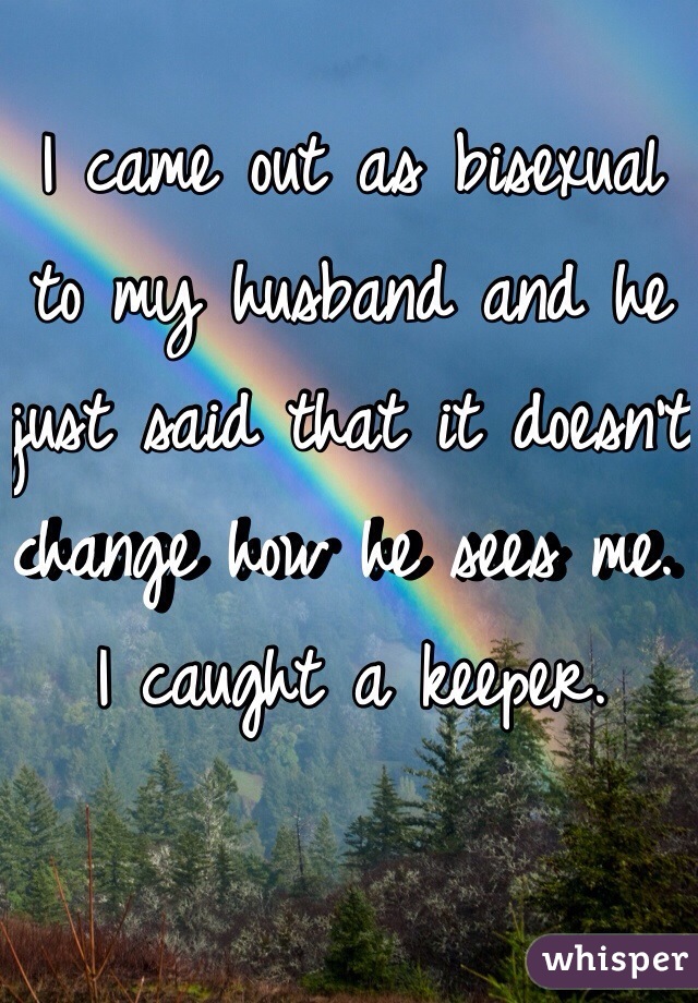 I came out as bisexual to my husband and he just said that it doesn't change how he sees me. I caught a keeper.