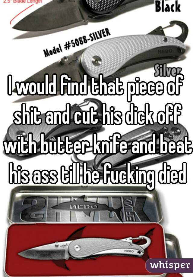 I would find that piece of shit and cut his dick off with butter knife and beat his ass till he fucking died