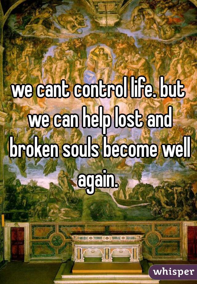 we cant control life. but we can help lost and broken souls become well again. 