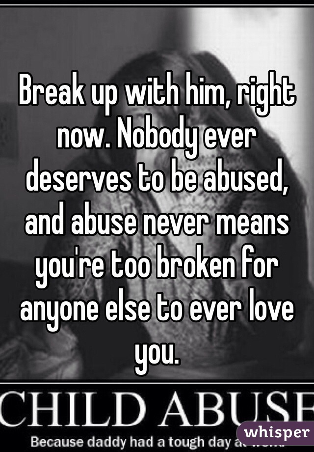 Break up with him, right now. Nobody ever deserves to be abused, and abuse never means you're too broken for anyone else to ever love you.  