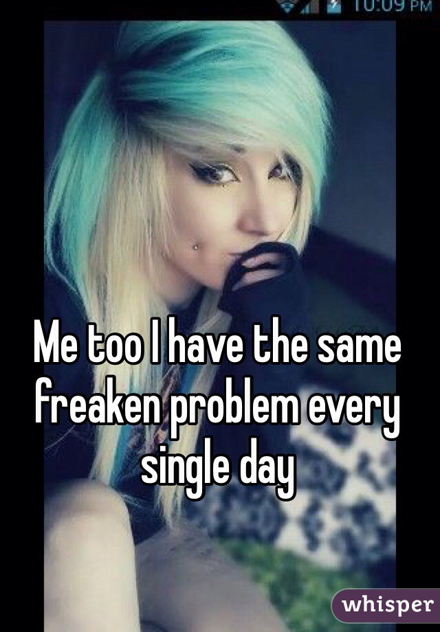 Me too I have the same freaken problem every single day