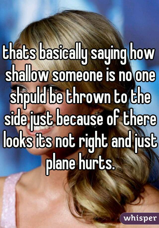 thats basically saying how shallow someone is no one shpuld be thrown to the side just because of there looks its not right and just plane hurts.