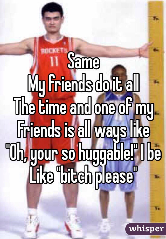 Same
My friends do it all
The time and one of my
Friends is all ways like 
"Oh, your so huggable!" I be
Like "bitch please"