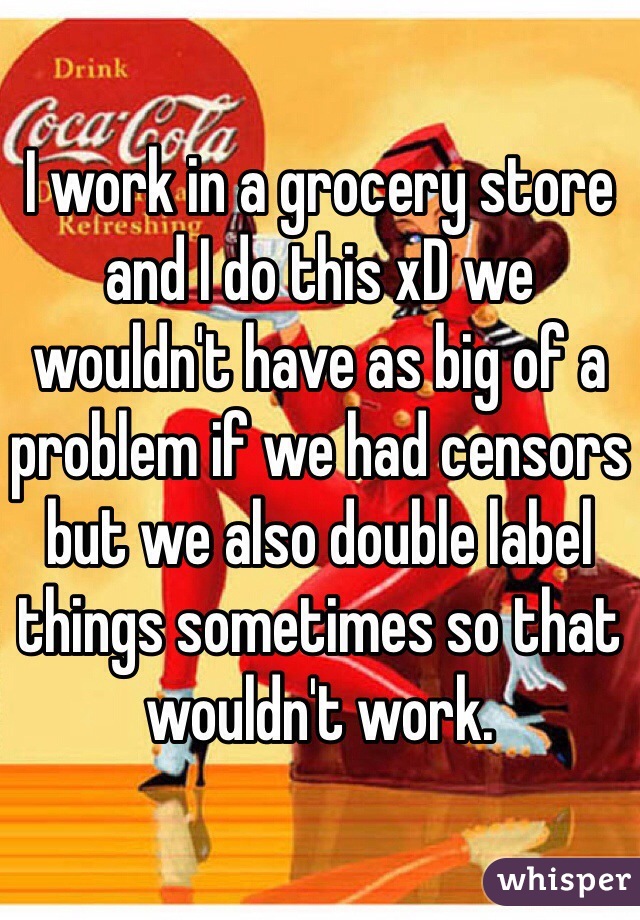 I work in a grocery store and I do this xD we wouldn't have as big of a problem if we had censors but we also double label things sometimes so that wouldn't work.