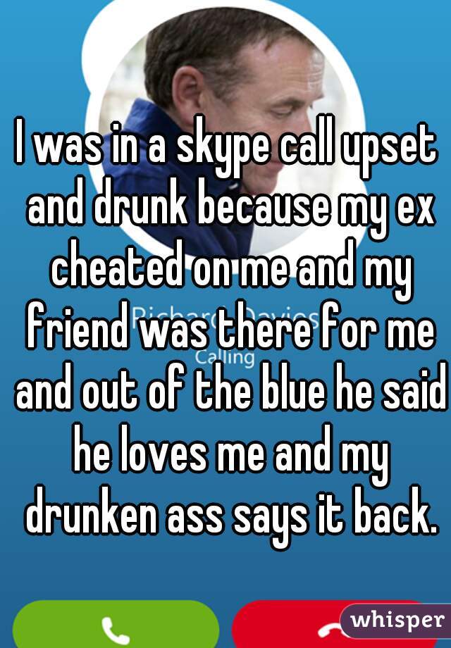 I was in a skype call upset and drunk because my ex cheated on me and my friend was there for me and out of the blue he said he loves me and my drunken ass says it back.