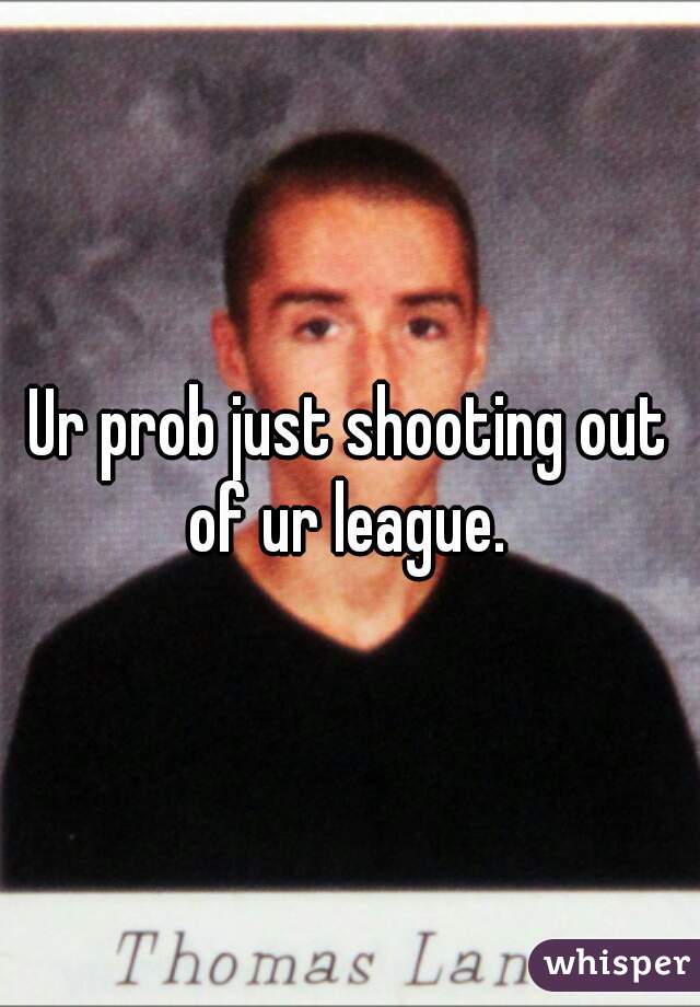 Ur prob just shooting out of ur league. 