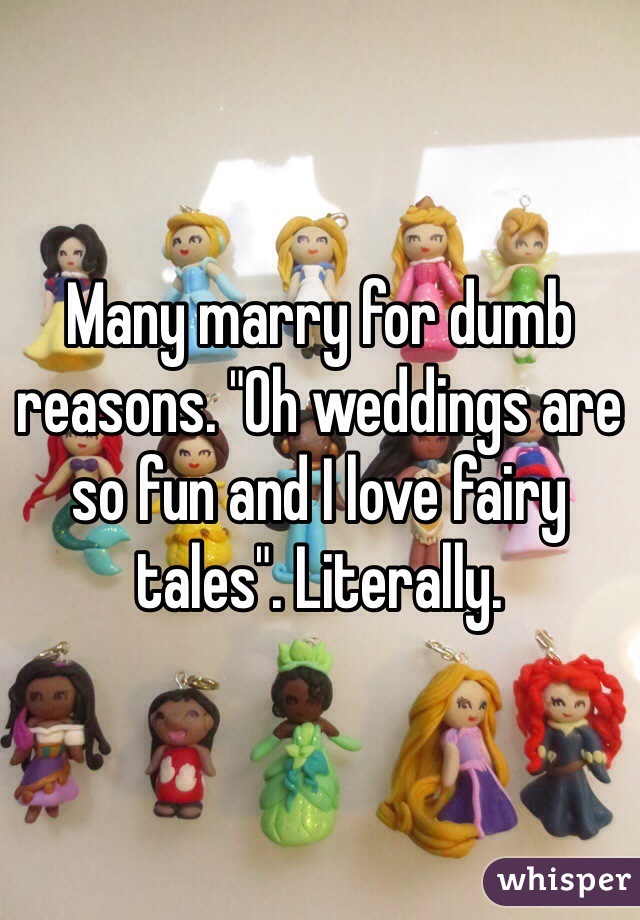 Many marry for dumb reasons. "Oh weddings are so fun and I love fairy tales". Literally. 