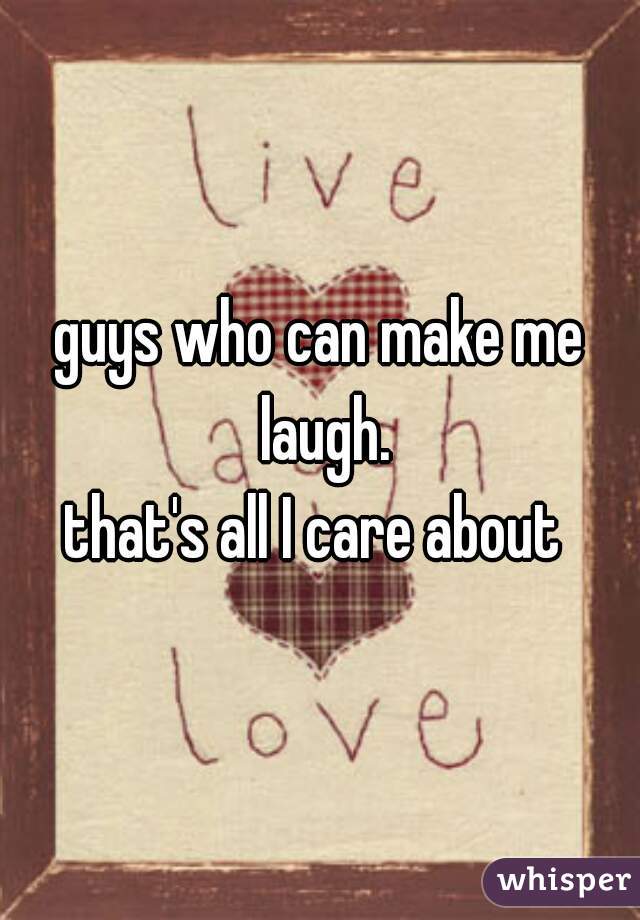 guys who can make me laugh.
that's all I care about 