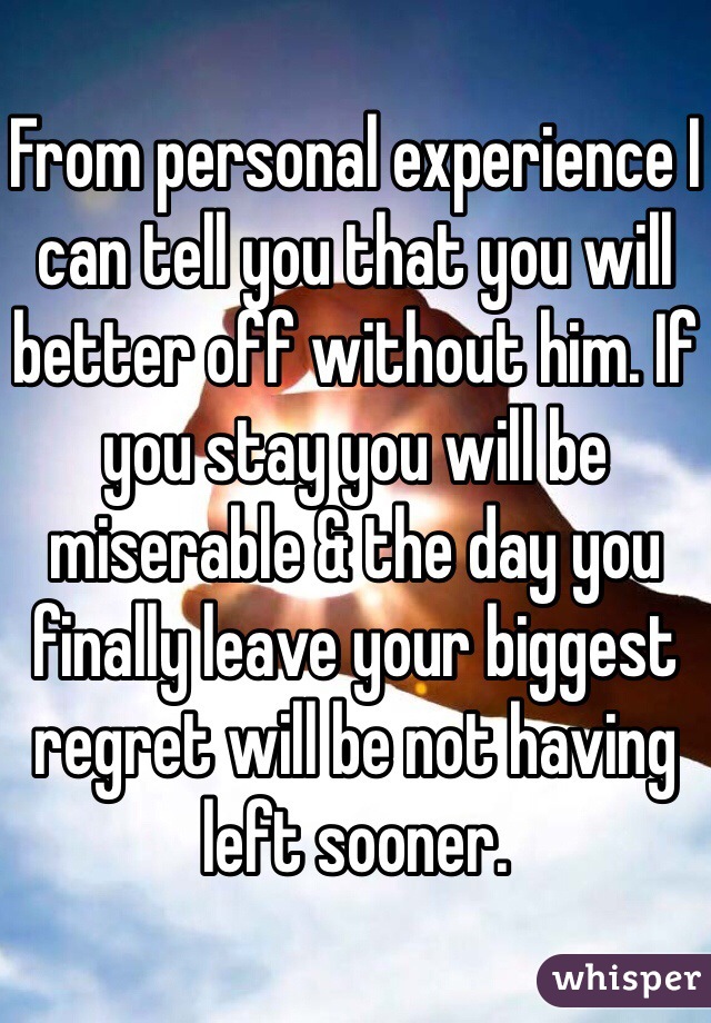 From personal experience I can tell you that you will better off without him. If you stay you will be miserable & the day you finally leave your biggest regret will be not having left sooner.