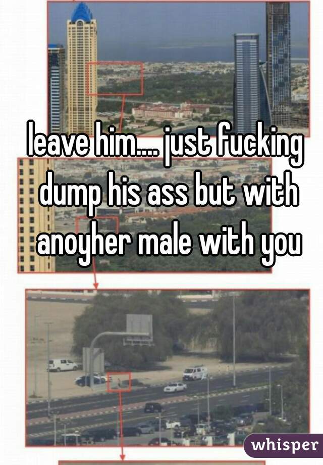 leave him.... just fucking dump his ass but with anoyher male with you