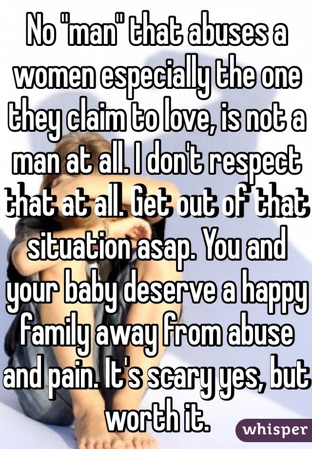 No "man" that abuses a women especially the one they claim to love, is not a man at all. I don't respect that at all. Get out of that situation asap. You and your baby deserve a happy family away from abuse and pain. It's scary yes, but worth it. 
